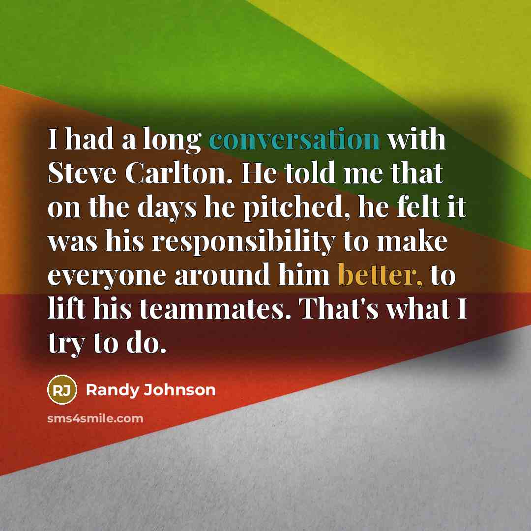 “I had a long conversation with Steve Carlton. He told me that on the days he pitched, he felt it was his responsibility to make everyone around him better, to lift his teammates. That's what I try to do.” quote by Randy Johnson