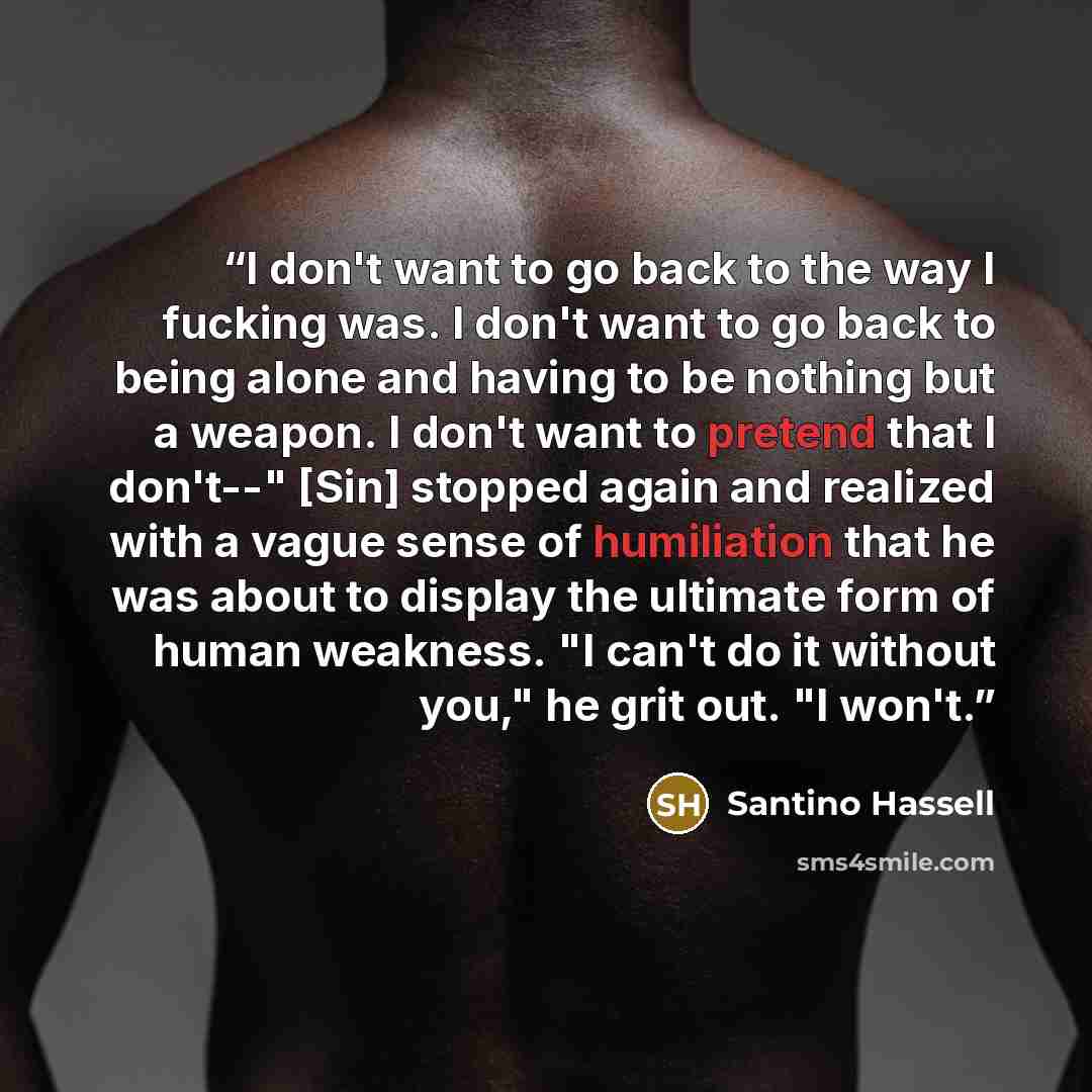 “I don't want to go back to the way I fucking was. I don't want to go back to being alone and having to be nothing but a weapon. I don't want to pretend that I don't--" [Sin] stopped again and realized with a vague sense of humiliation that he was about to display the ultimate form of human…” quote by Santino Hassell