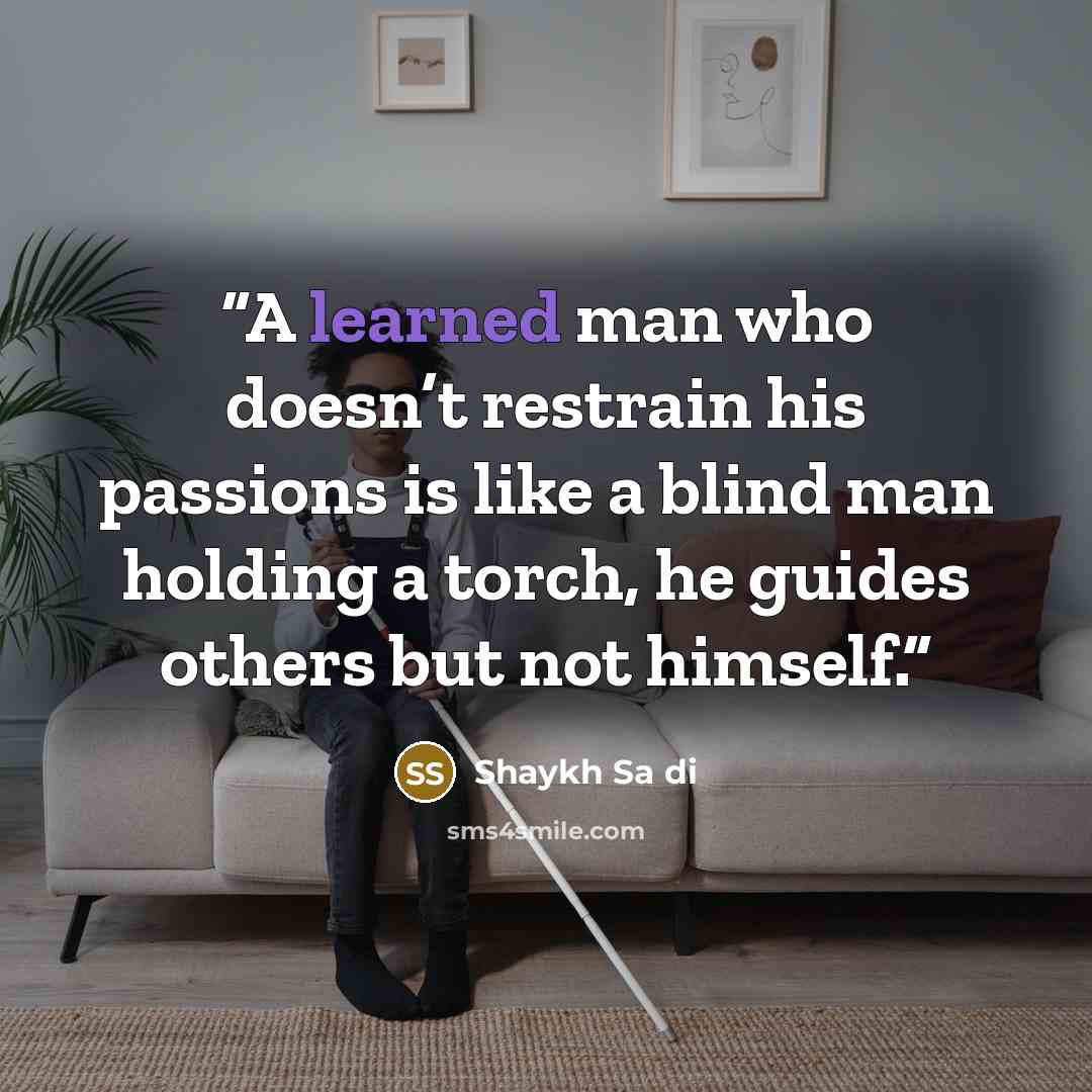 “A learned man who doesn’t restrain his passions is like a blind man holding a torch, he guides others but not himself.” quote by Shaykh Sa di