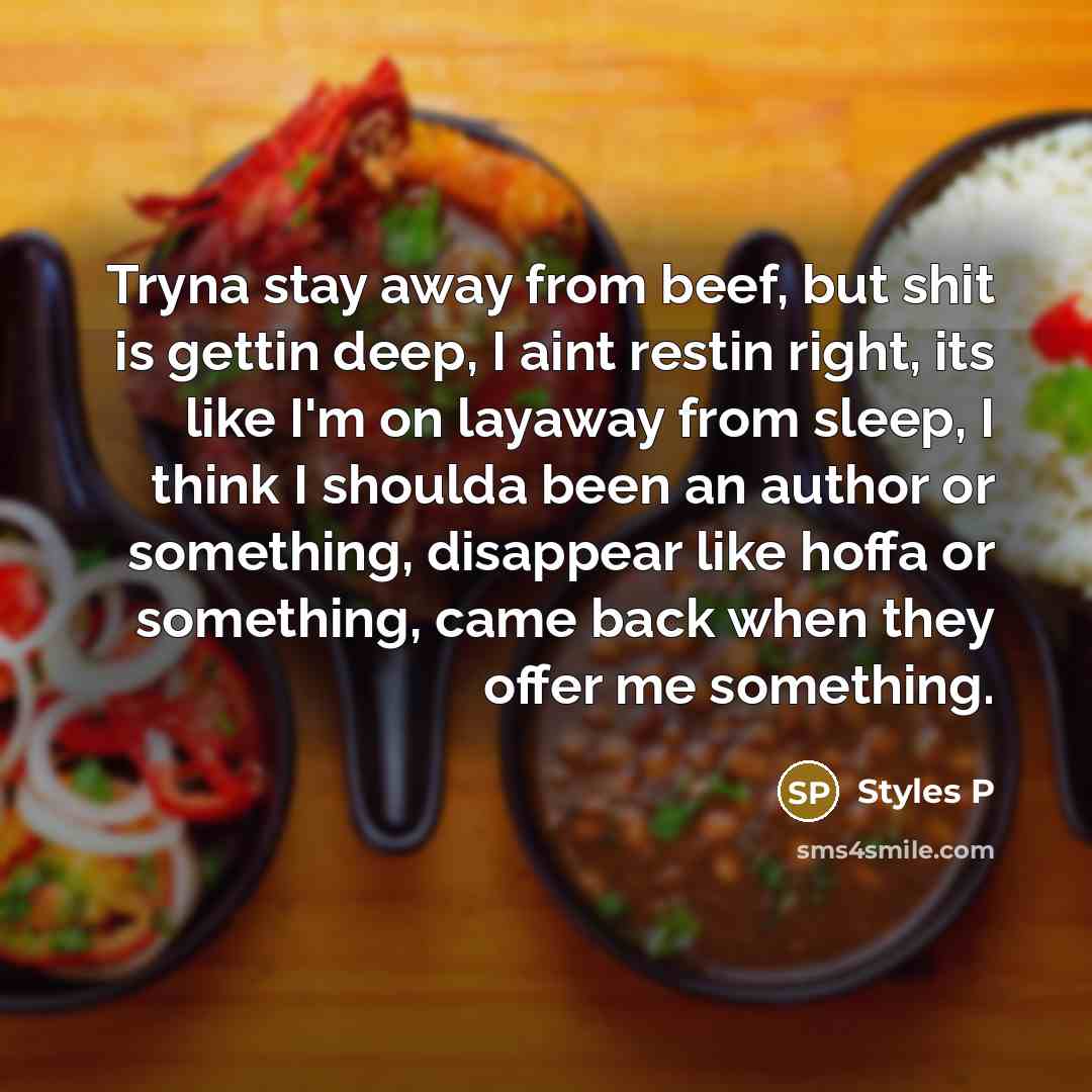 “Tryna stay away from beef, but shit is gettin deep, I aint restin right, its like I'm on layaway from sleep, I think I shoulda been an author or something, disappear like hoffa or something, came back when they offer me something.” quote by Styles P