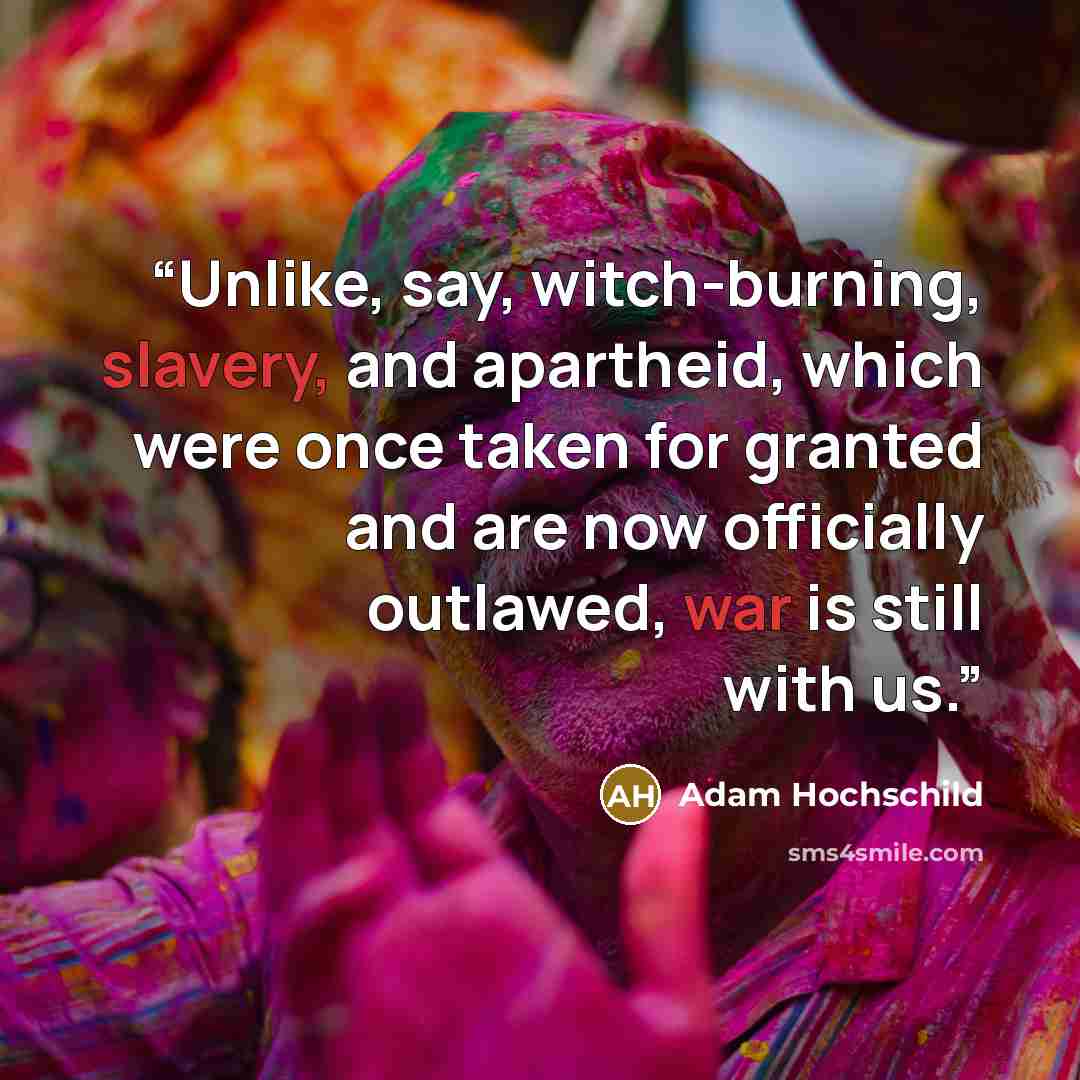 “Unlike, say, witch-burning, slavery, and apartheid, which were once taken for granted and are now officially outlawed, war is still with us.” quote by Adam Hochschild