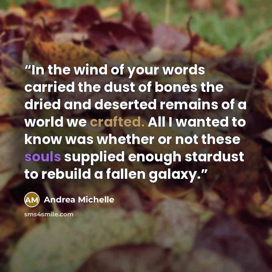 “In the wind of your words carried the dust of bones the dried and deserted remains of a world we crafted. All I wanted to know was whether or not these souls supplied enough stardust to rebuild a fallen galaxy.” quote by Andrea Michelle