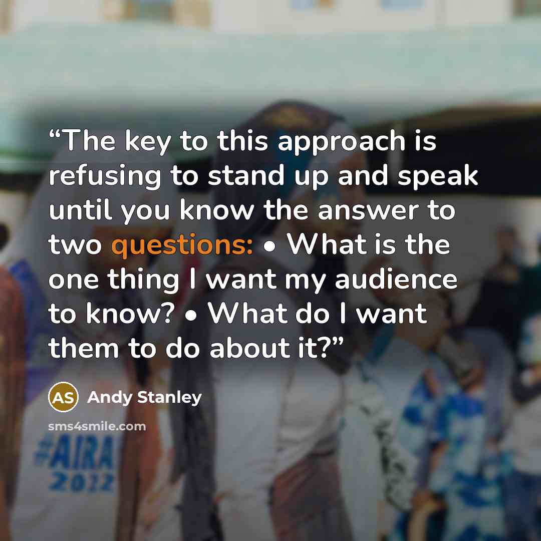 “The key to this approach is refusing to stand up and speak until you know the answer to two questions: • What is the one thing I want my audience to know? • What do I want them to do about it?” quote by Andy Stanley