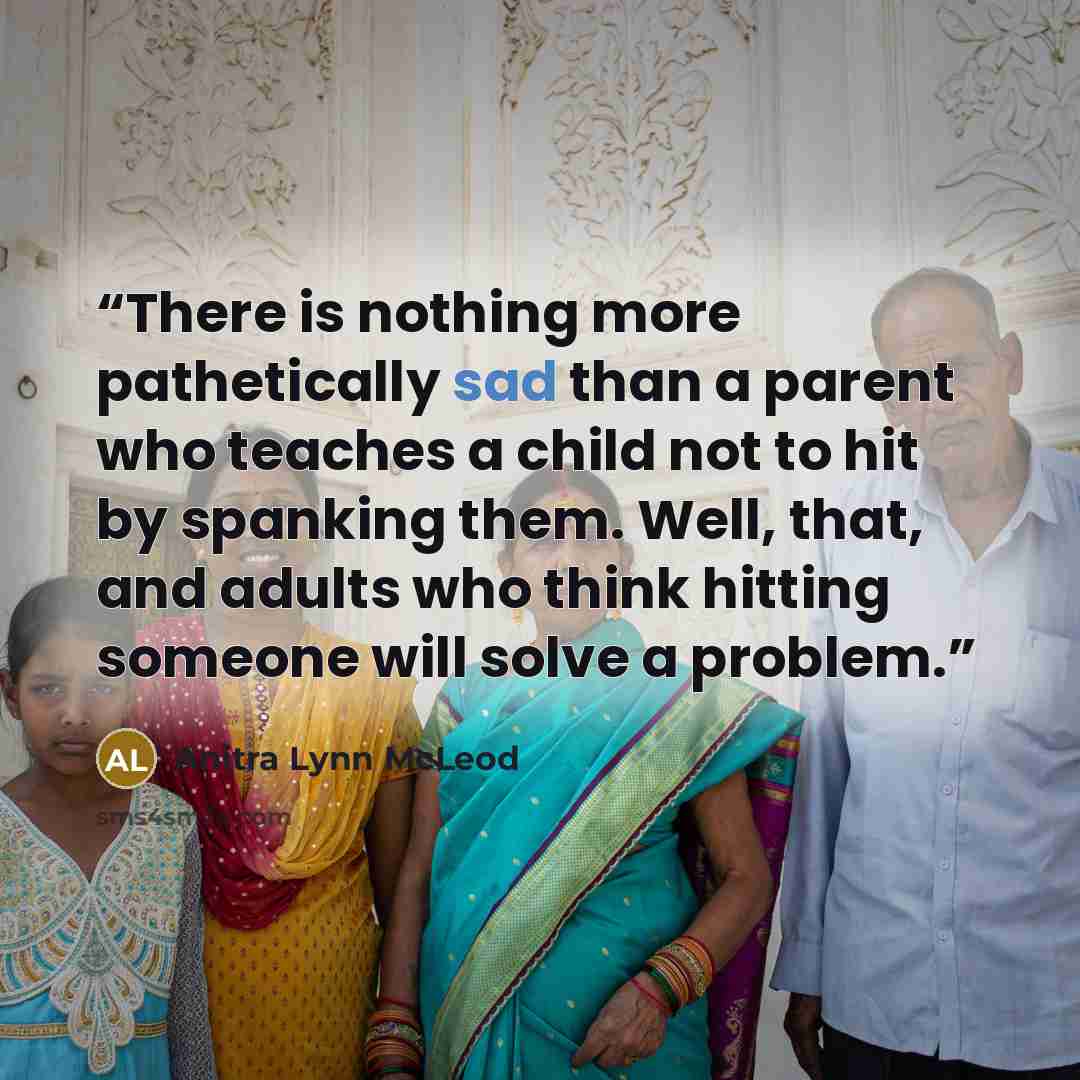 “There is nothing more pathetically sad than a parent who teaches a child not to hit by spanking them. Well, that, and adults who think hitting someone will solve a problem.” quote by Anitra Lynn McLeod