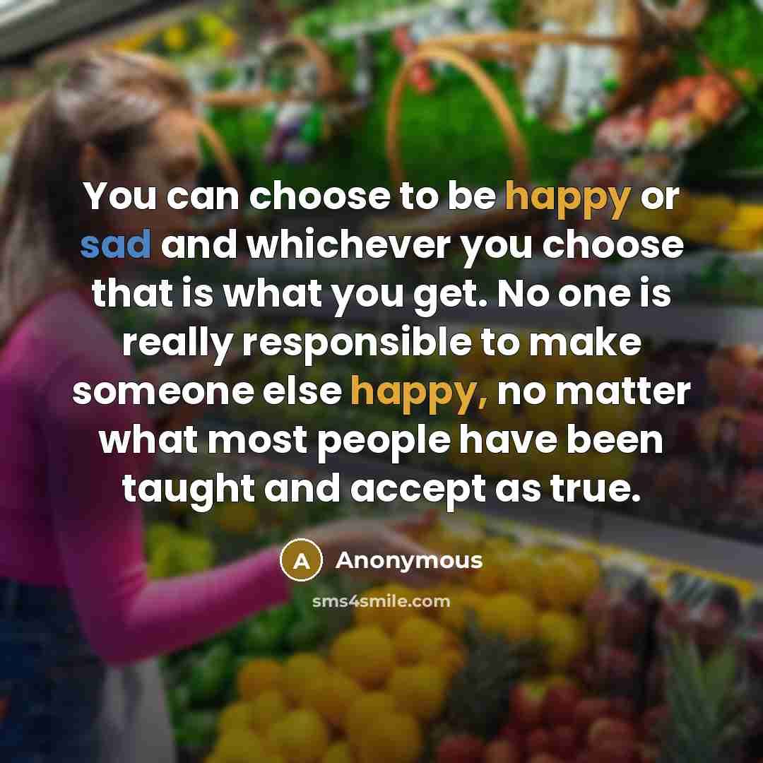 “You can choose to be happy or sad and whichever you choose that is what you get. No one is really responsible to make someone else happy, no matter what most people have been taught and accept as true.” quote by Anonymous