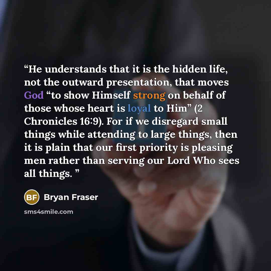 “He understands that it is the hidden life, not the outward presentation, that moves God “to show Himself strong on behalf of those whose heart is loyal to Him” (2 Chronicles 16:9). For if we disregard small things while attending to large things, then it is plain that our first priority is…” quote by Bryan Fraser