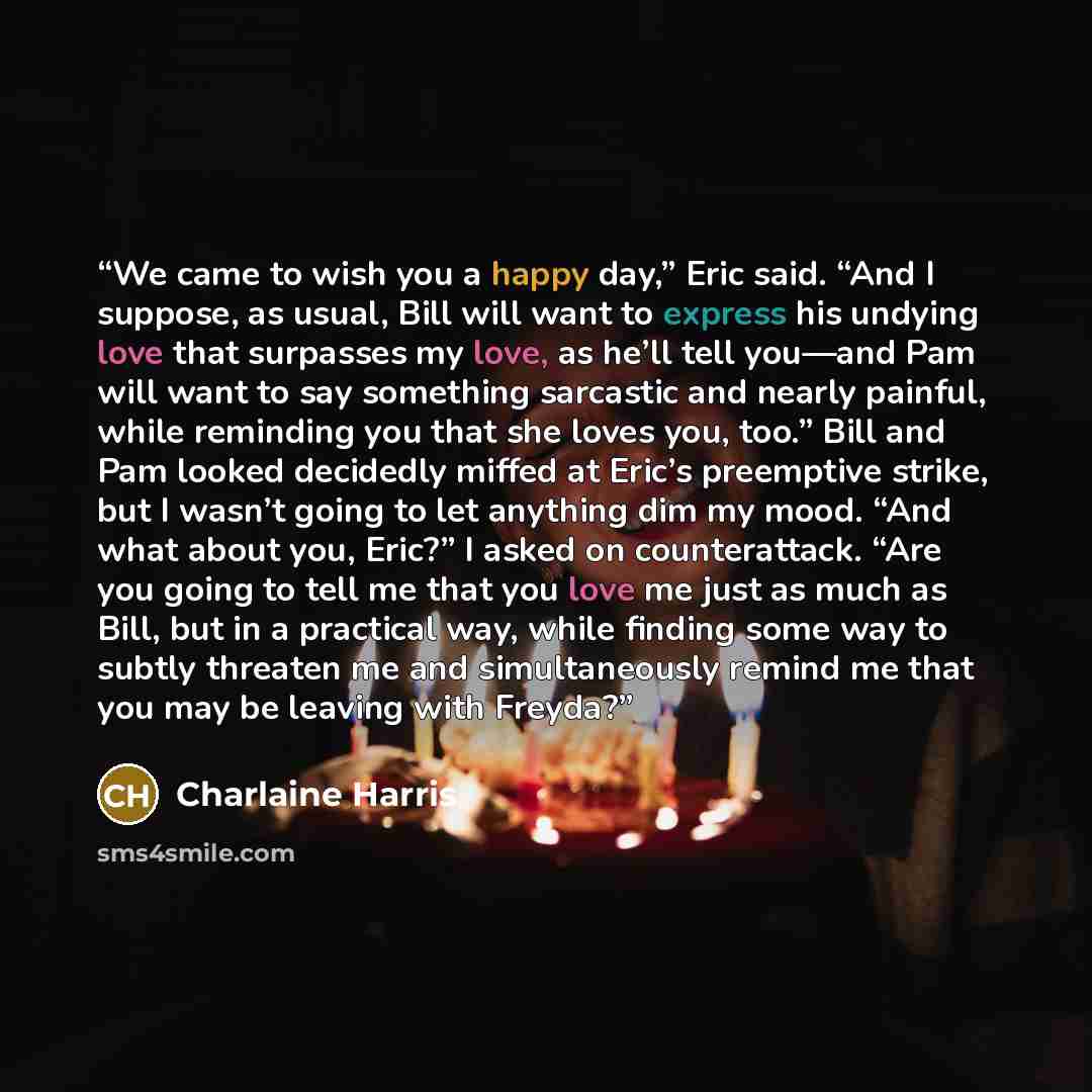 “We came to wish you a happy day,” Eric said. “And I suppose, as usual, Bill will want to express his undying love that surpasses my love, as he’ll tell you—and Pam will want to say something sarcastic and nearly painful, while reminding you that she loves you, too.” Bill and Pam looked decidedly…” quote by Charlaine Harris