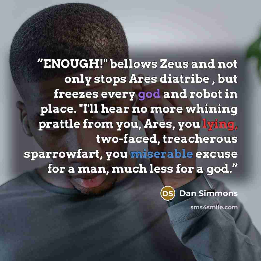 “ENOUGH!" bellows Zeus and not only stops Ares diatribe , but freezes every god and robot in place. "I'll hear no more whining prattle from you, Ares, you lying, two-faced, treacherous sparrowfart, you miserable excuse for a man, much less for a god.” quote by Dan Simmons