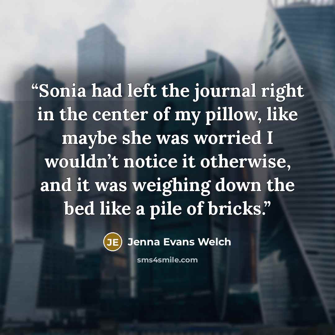 “Sonia had left the journal right in the center of my pillow, like maybe she was worried I wouldn’t notice it otherwise, and it was weighing down the bed like a pile of bricks.” quote by Jenna Evans Welch