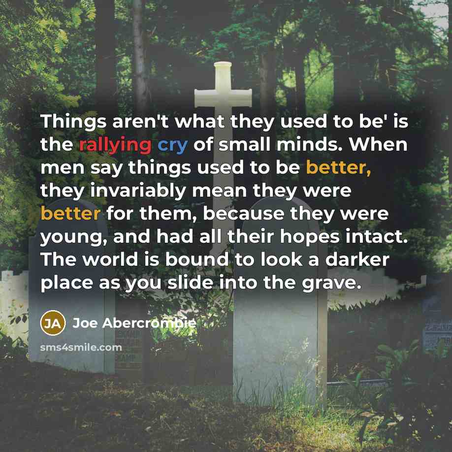 “Things aren't what they used to be' is the rallying cry of small minds. When men say things used to be better, they invariably mean they were better for them, because they were young, and had all their hopes intact. The world is bound to look a darker place as you slide into the grave.” quote by Joe Abercrombie