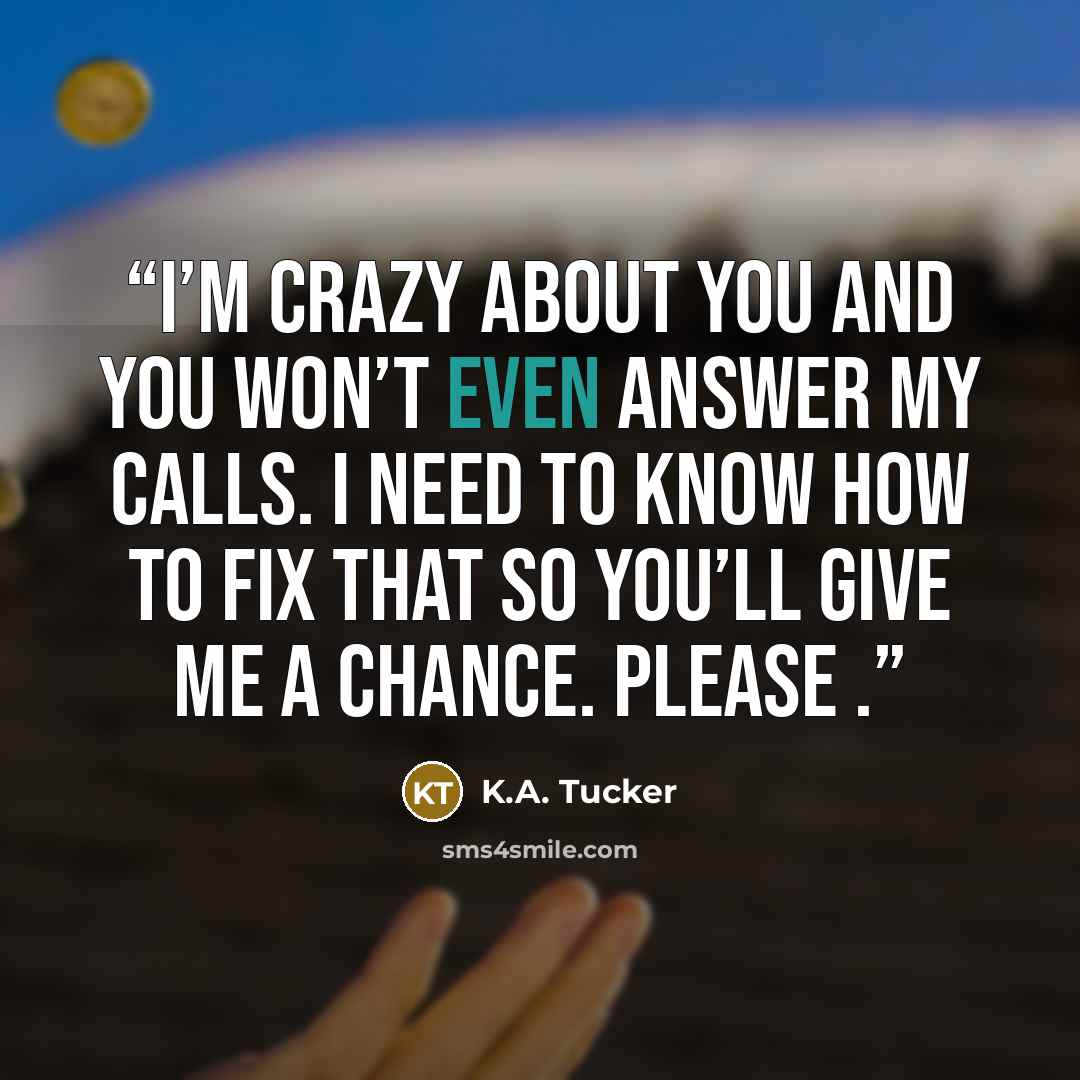 “I’m crazy about you and you won’t even answer my calls. I need to know how to fix that so you’ll give me a chance. Please .” quote by K.A. Tucker