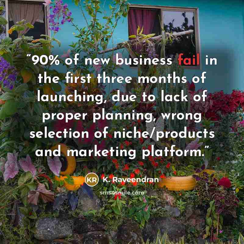 “90% of new business fail in the first three months of launching, due to lack of proper planning, wrong selection of niche/products and marketing platform.” quote by K. Raveendran