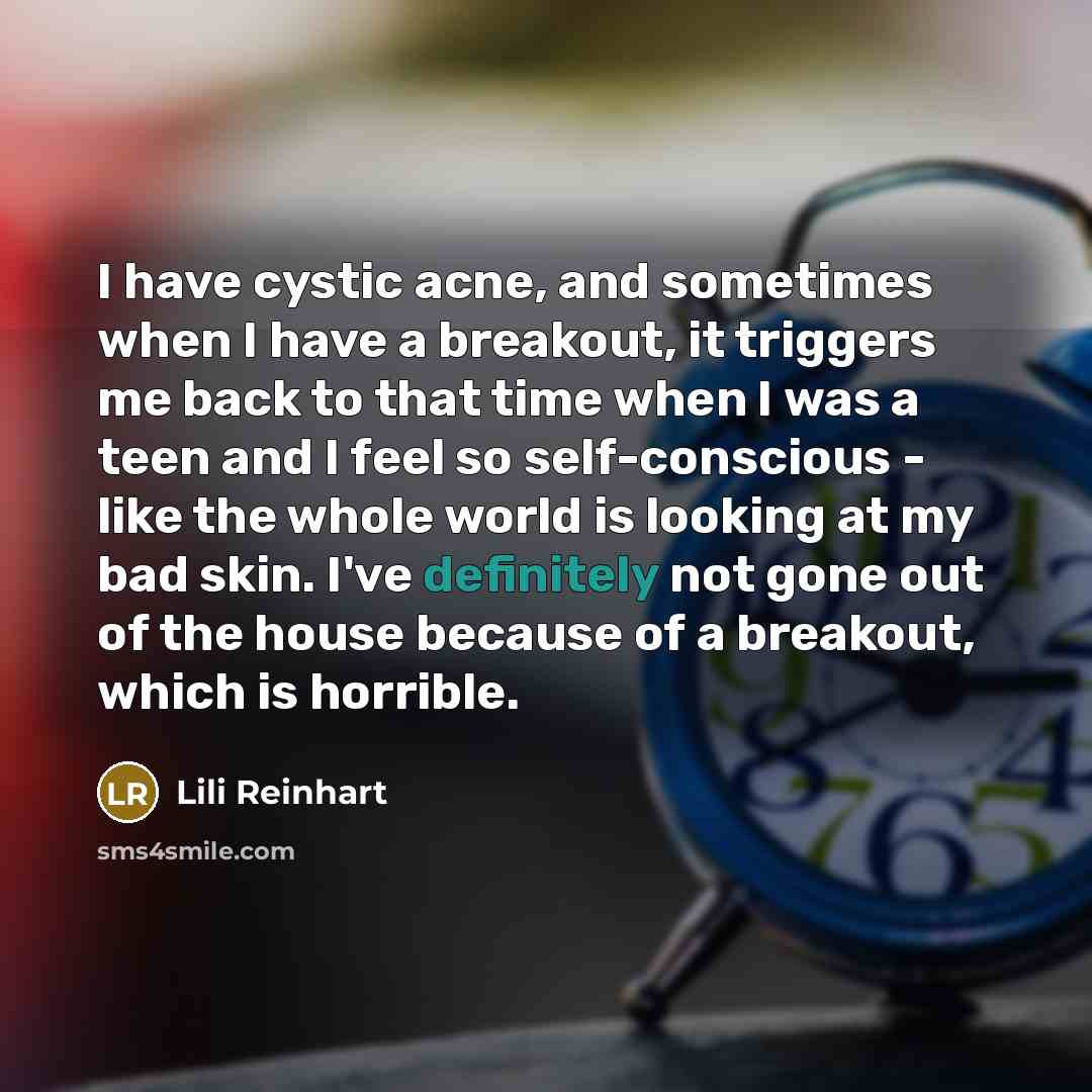 “I have cystic acne, and sometimes when I have a breakout, it triggers me back to that time when I was a teen and I feel so self-conscious - like the whole world is looking at my bad skin. I've definitely not gone out of the house because of a breakout, which is horrible.” quote by Lili Reinhart