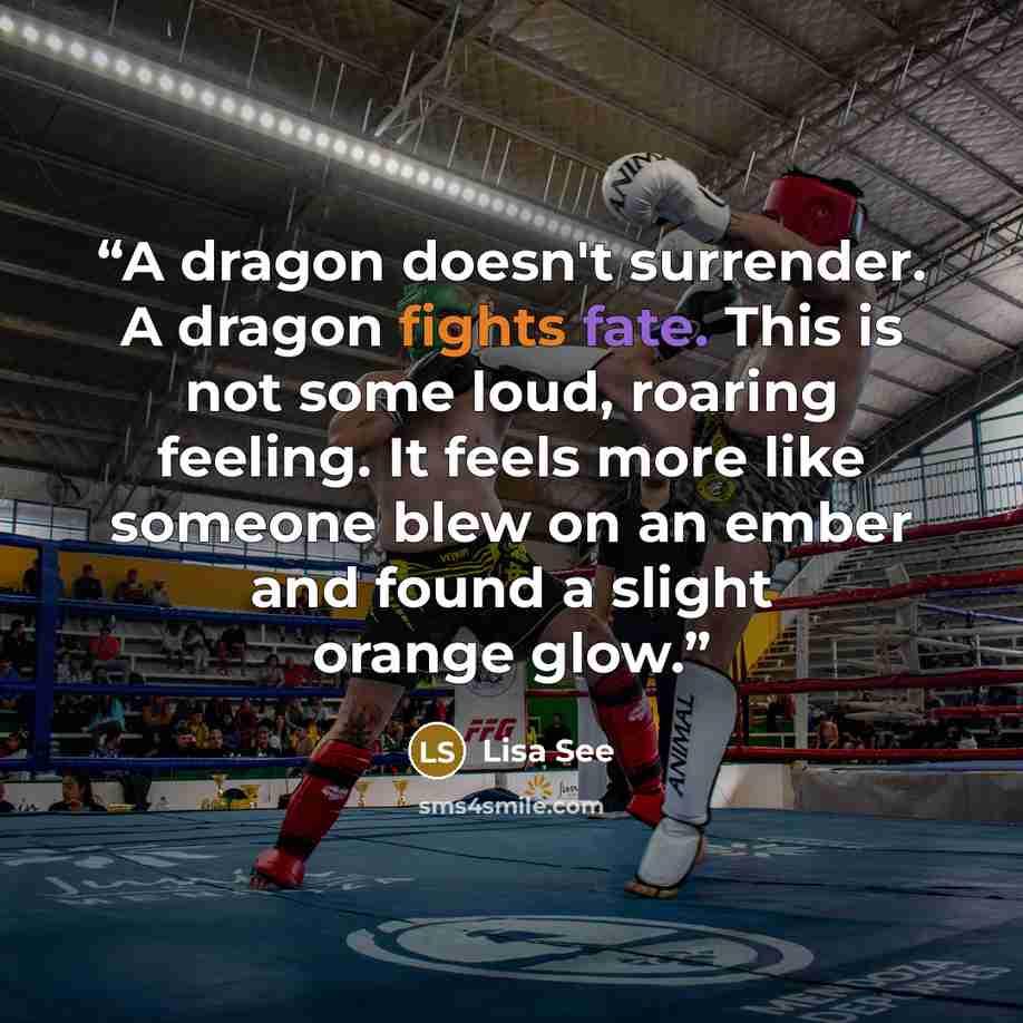 “A dragon doesn't surrender. A dragon fights fate. This is not some loud, roaring feeling. It feels more like someone blew on an ember and found a slight orange glow.” quote by Lisa See