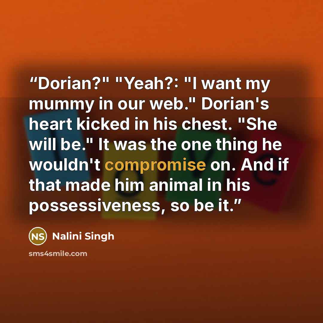 “Dorian?" "Yeah?: "I want my mummy in our web." Dorian's heart kicked in his chest. "She will be." It was the one thing he wouldn't compromise on. And if that made him animal in his possessiveness, so be it.” quote by Nalini Singh