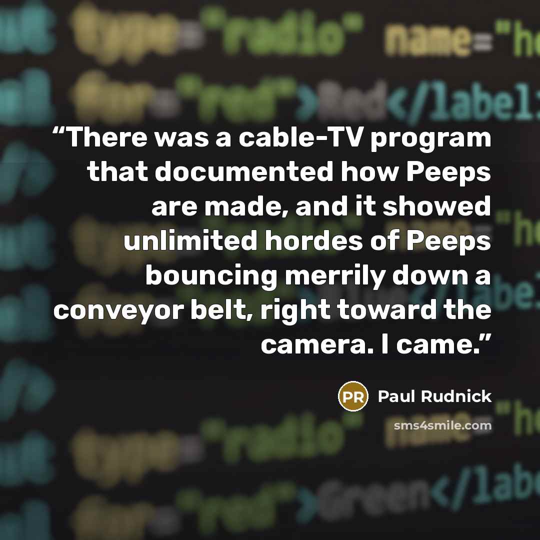 “There was a cable-TV program that documented how Peeps are made, and it showed unlimited hordes of Peeps bouncing merrily down a conveyor belt, right toward the camera. I came.” quote by Paul Rudnick