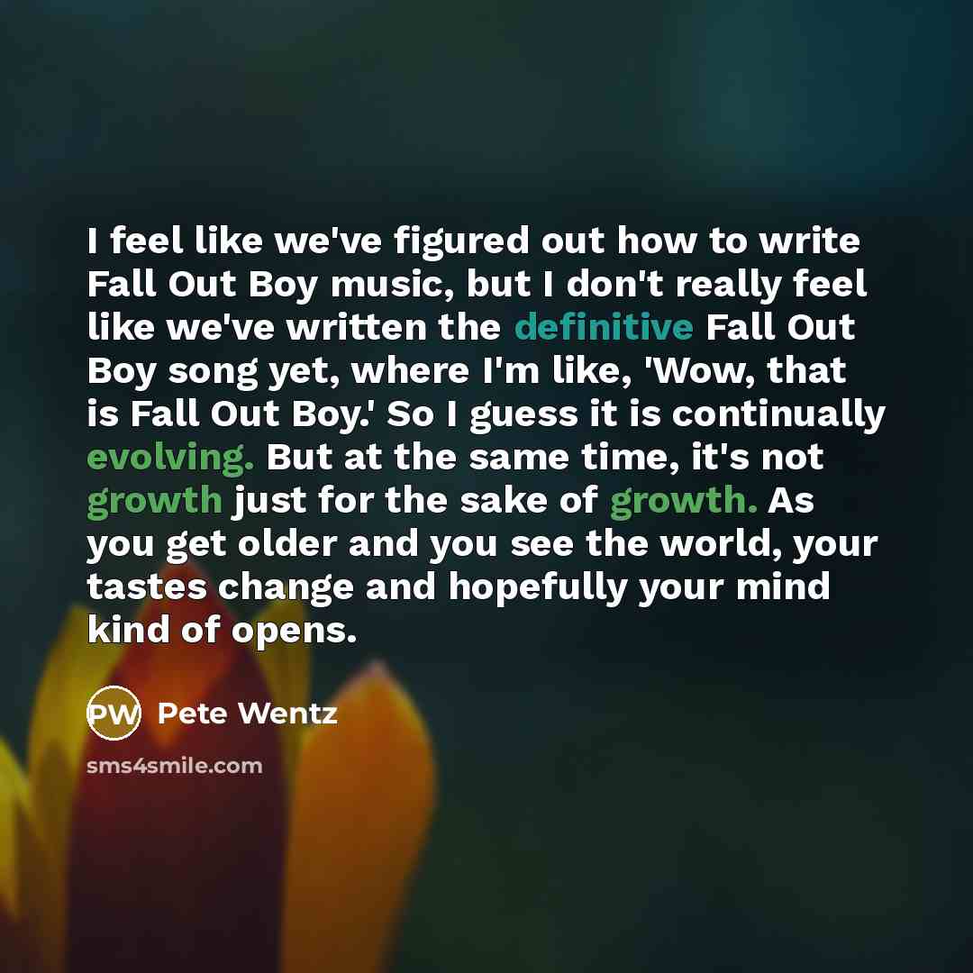 “I feel like we've figured out how to write Fall Out Boy music, but I don't really feel like we've written the definitive Fall Out Boy song yet, where I'm like, 'Wow, that is Fall Out Boy.' So I guess it is continually evolving. But at the same time, it's not growth just for the sake of growth. As…” quote by Pete Wentz
