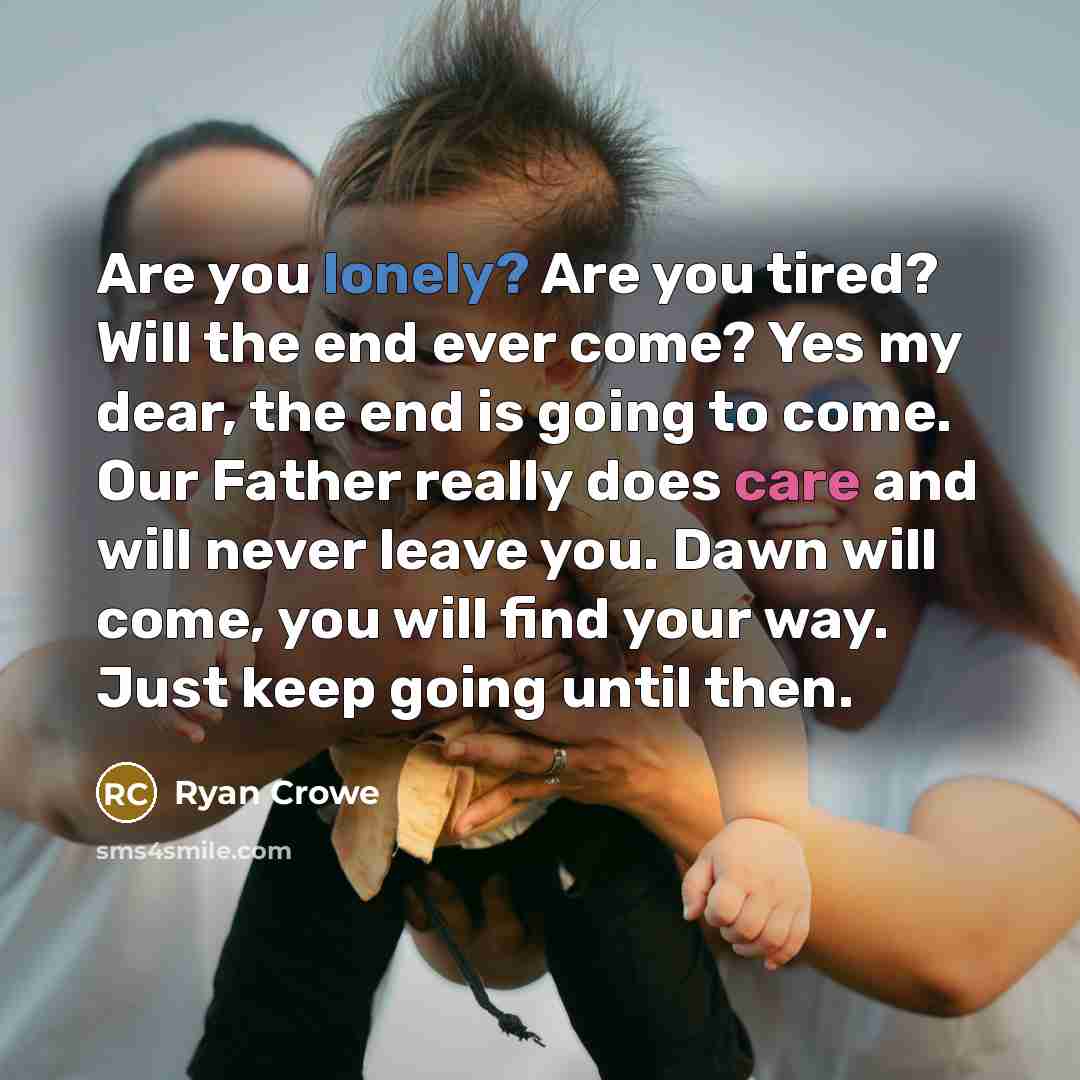 “Are you lonely? Are you tired? Will the end ever come? Yes my dear, the end is going to come. Our Father really does care and will never leave you. Dawn will come, you will find your way. Just keep going until then.” quote by Ryan Crowe