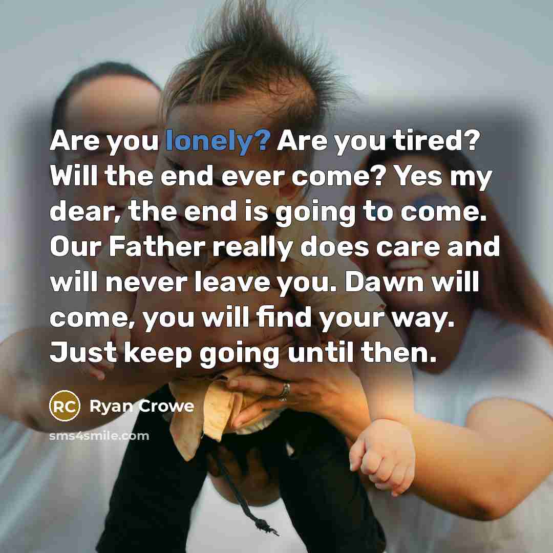 “Are you lonely? Are you tired? Will the end ever come? Yes my dear, the end is going to come. Our Father really does care and will never leave you. Dawn will come, you will find your way. Just keep going until then.” quote by Ryan Crowe