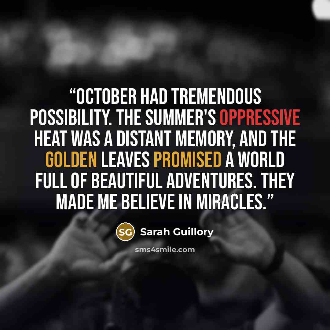 “October had tremendous possibility. The summer's oppressive heat was a distant memory, and the golden leaves promised a world full of beautiful adventures. They made me believe in miracles.” quote by Sarah Guillory