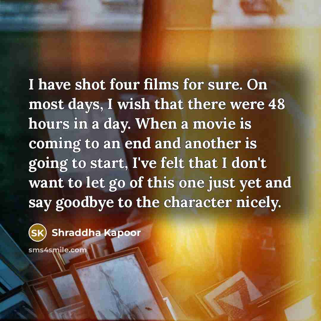 “I have shot four films for sure. On most days, I wish that there were 48 hours in a day. When a movie is coming to an end and another is going to start, I've felt that I don't want to let go of this one just yet and say goodbye to the character nicely.” quote by Shraddha Kapoor