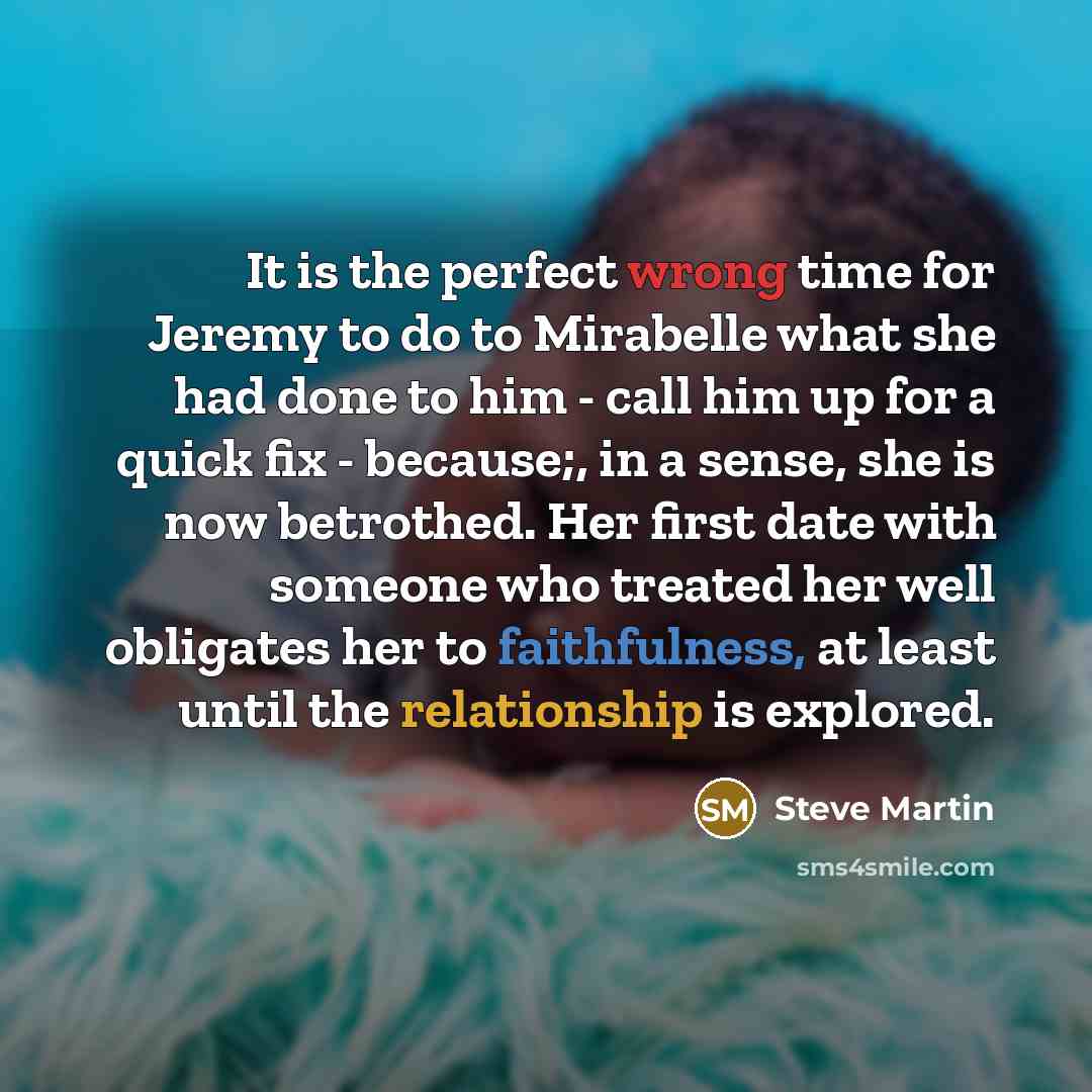 “It is the perfect wrong time for Jeremy to do to Mirabelle what she had done to him - call him up for a quick fix - because;, in a sense, she is now betrothed. Her first date with someone who treated her well obligates her to faithfulness, at least until the relationship is explored.” quote by Steve Martin