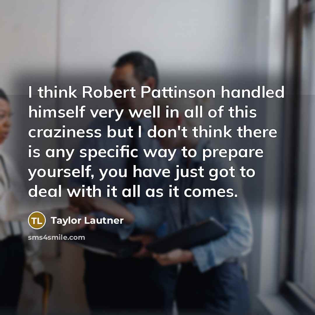 “I think Robert Pattinson handled himself very well in all of this craziness but I don't think there is any specific way to prepare yourself, you have just got to deal with it all as it comes.” quote by Taylor Lautner