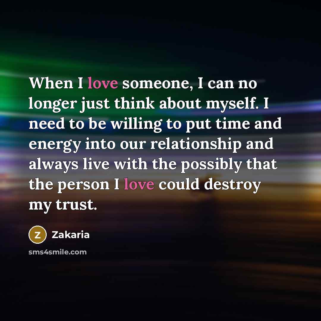 “When I love someone, I can no longer just think about myself. I need to be willing to put time and energy into our relationship and always live with the possibly that the person I love could destroy my trust.” quote by Zakaria