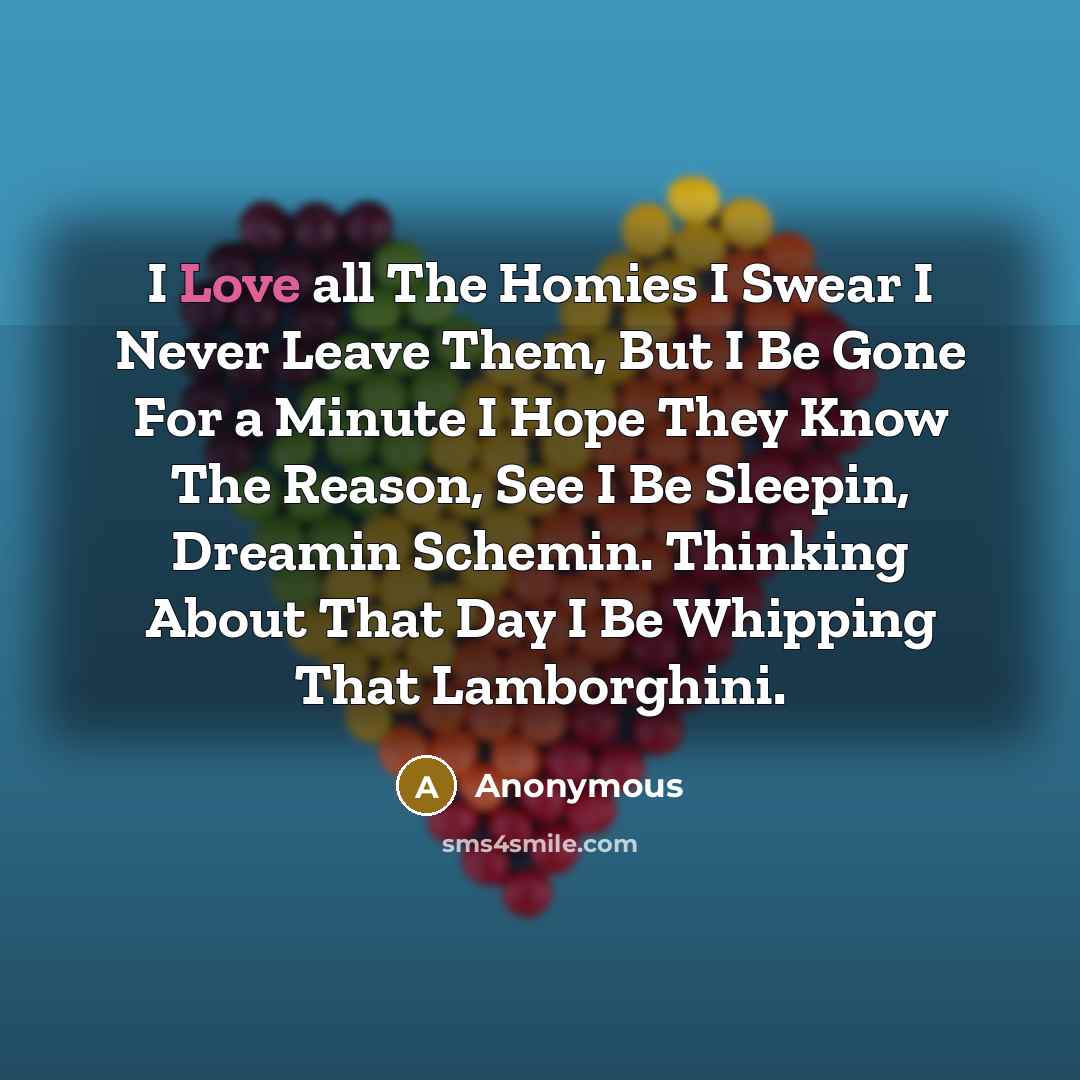 “I Love all The Homies I Swear I Never Leave Them, But I Be Gone For a Minute I Hope They Know The Reason, See I Be Sleepin, Dreamin Schemin. Thinking About That Day I Be Whipping That Lamborghini.” quote by Anonymous