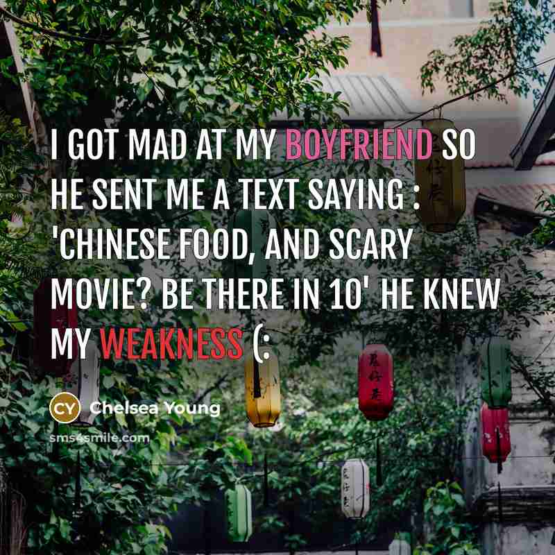 “I got mad at my boyfriend so he sent me a text saying : 'Chinese food, and scary movie? Be there in 10' He knew my weakness (:” quote by Chelsea Young