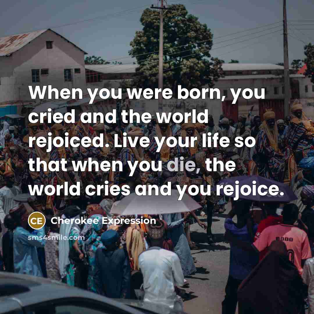 “When you were born, you cried and the world rejoiced. Live your life so that when you die, the world cries and you rejoice.” quote by Cherokee Expression