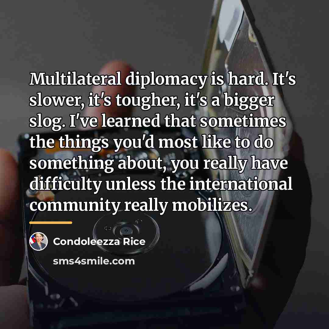 “Multilateral diplomacy is hard. It's slower, it's tougher, it's a…” quote by Condoleezza Rice