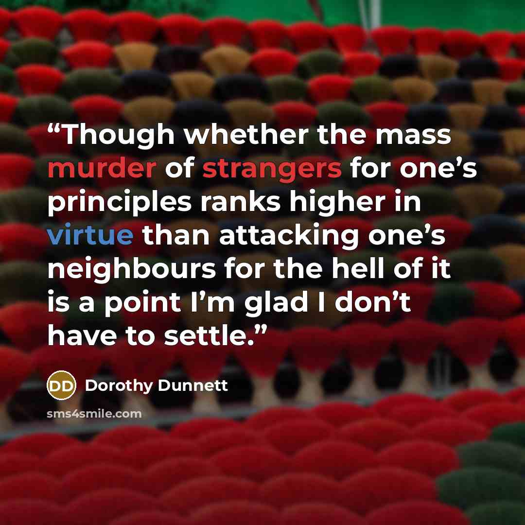 “Though whether the mass murder of strangers for one’s principles ranks higher in virtue than attacking one’s neighbours for the hell of it is a point I’m glad I don’t have to settle.” quote by Dorothy Dunnett