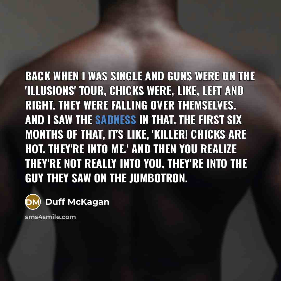 “Back when I was single and Guns were on the 'Illusions' tour, chicks were, like, left and right. They were falling over themselves. And I saw the sadness in that. The first six months of that, it's like, 'Killer! Chicks are hot. They're into me.' And then you realize they're not really into you…” quote by Duff McKagan