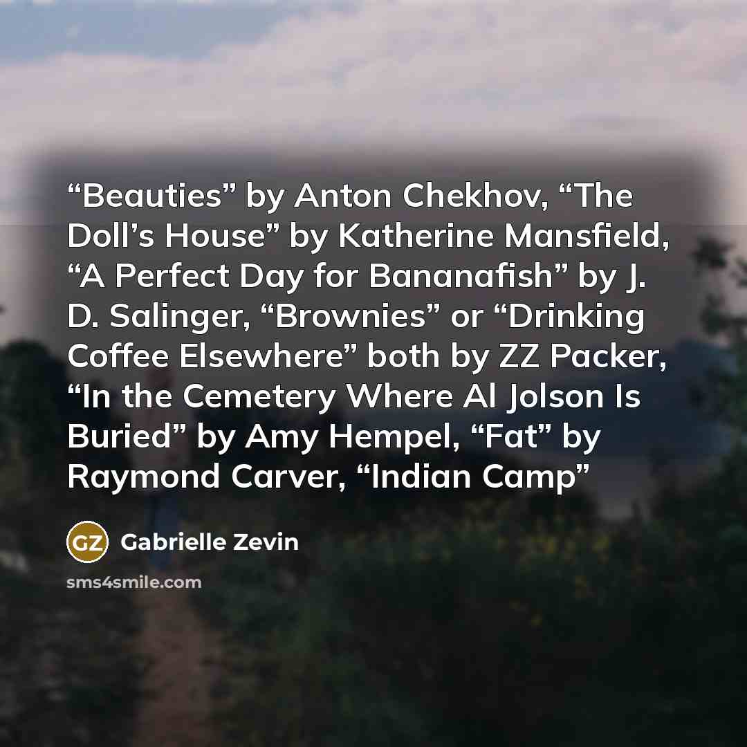 “Beauties” by Anton Chekhov, “The Doll’s House” by Katherine Mansfield, “A Perfect Day for Bananafish” by J. D. Salinger, “Brownies” or “Drinking Coffee Elsewhere” both by ZZ Packer, “In the Cemetery Where Al Jolson Is Buried” by Amy Hempel, “Fat” by Raymond Carver, “Indian Camp” quote by Gabrielle Zevin