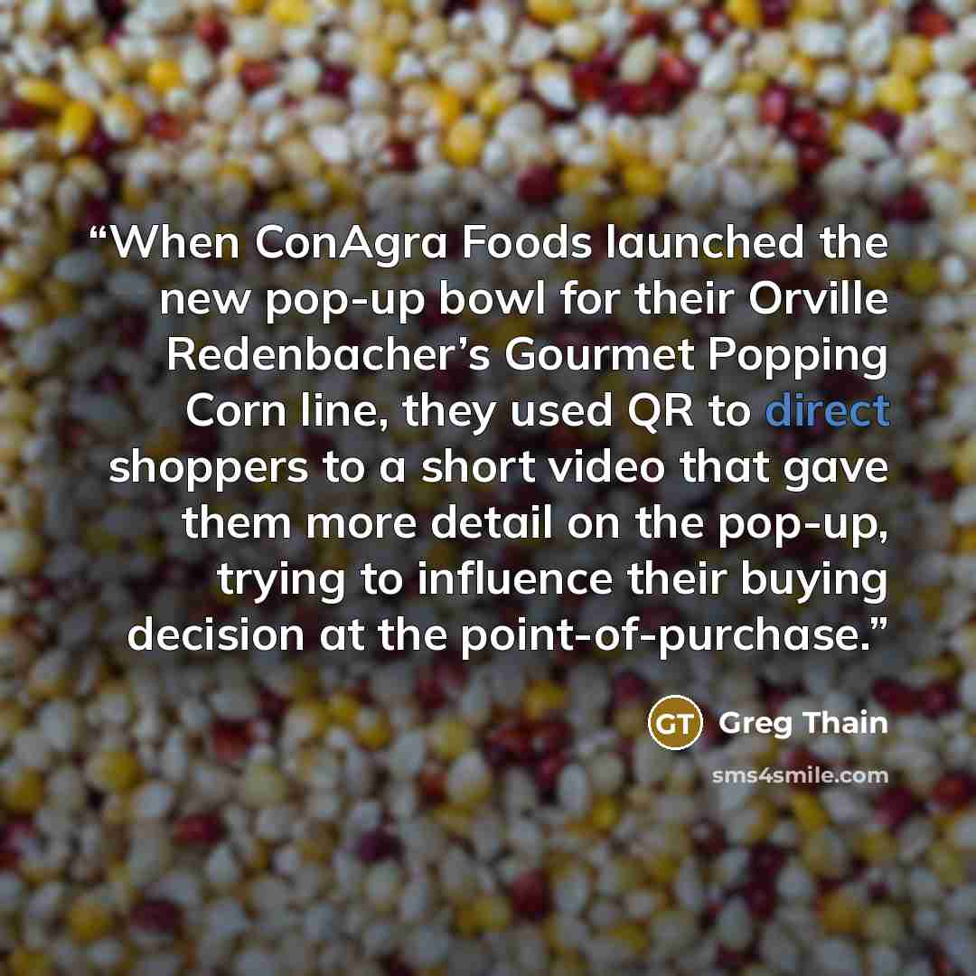 “When ConAgra Foods launched the new pop-up bowl for their Orville Redenbacher’s Gourmet Popping Corn line, they used QR to direct shoppers to a short video that gave them more detail on the pop-up, trying to influence their buying decision at the point-of-purchase.” quote by Greg Thain