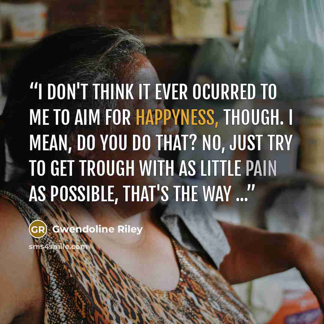 “I don't think it ever ocurred to me to aim for happyness, though. I mean, do you do that? No, just try to get trough with as little pain as possible, that's the way ...” quote by Gwendoline Riley