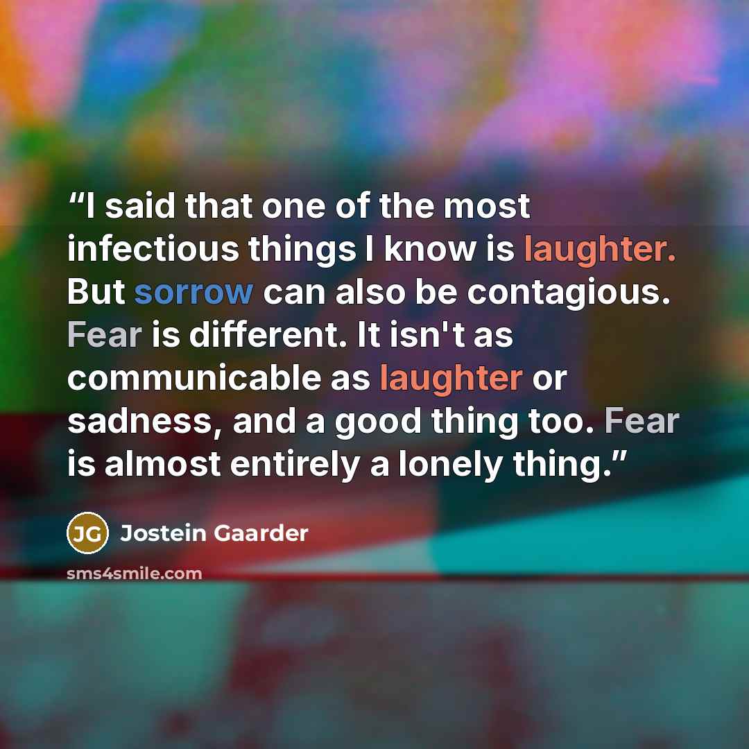 “I said that one of the most infectious things I know is laughter. But sorrow can also be contagious. Fear is different. It isn't as communicable as laughter or sadness, and a good thing too. Fear is almost entirely a lonely thing.” quote by Jostein Gaarder