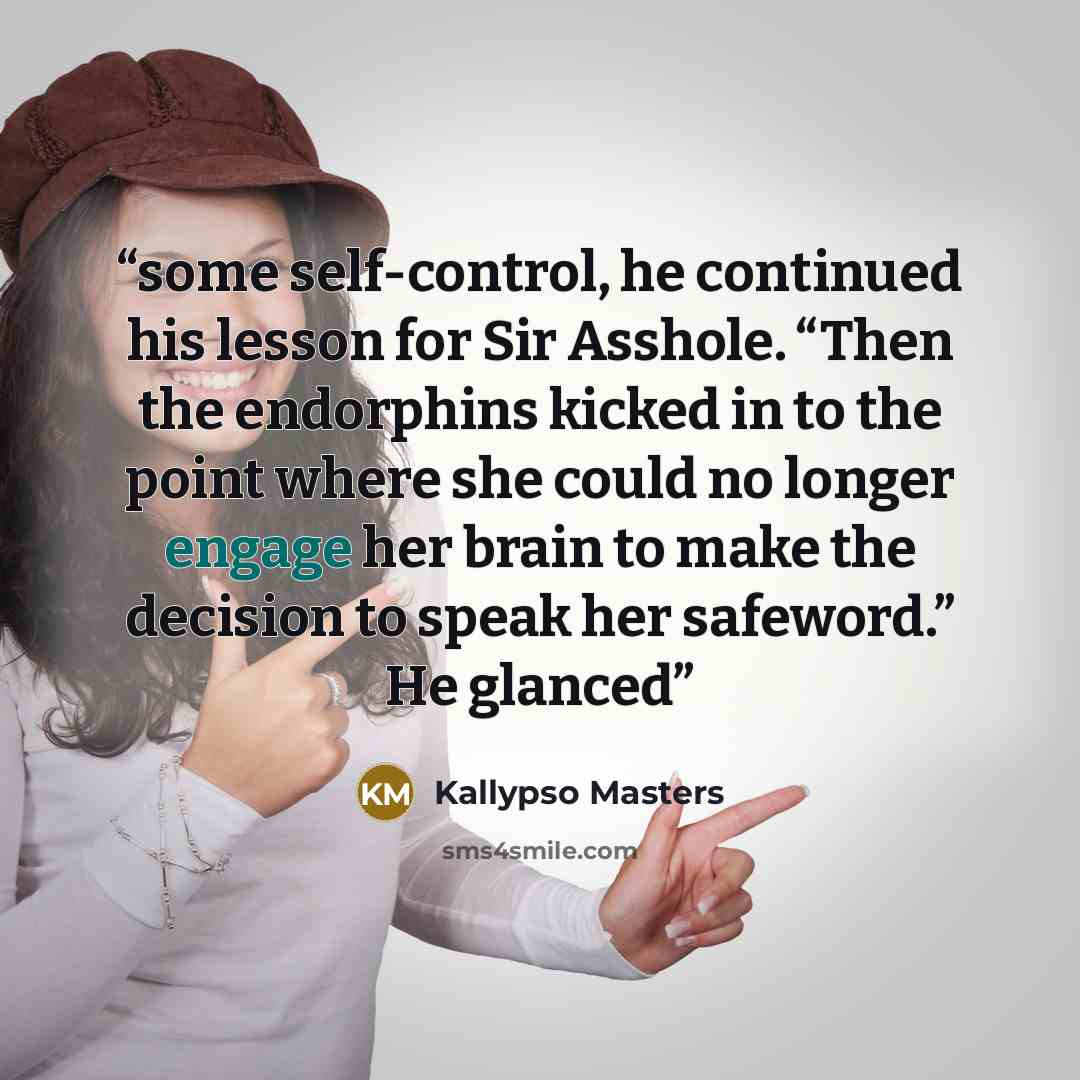 “some self-control, he continued his lesson for Sir Asshole. “Then the endorphins kicked in to the point where she could no longer engage her brain to make the decision to speak her safeword.” He glanced” quote by Kallypso Masters