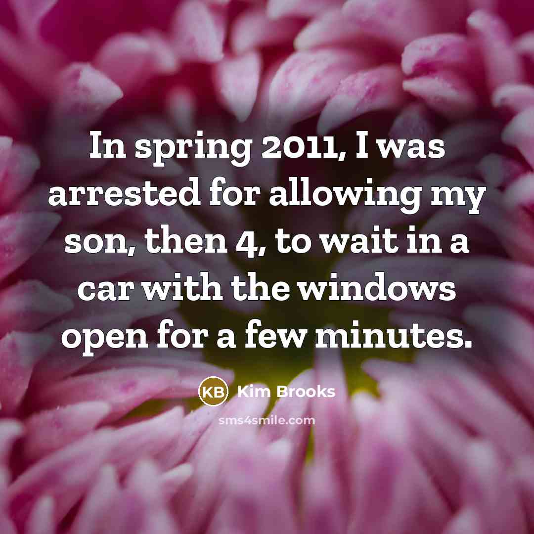 “In spring 2011, I was arrested for allowing my son,…” quote by Kim Brooks