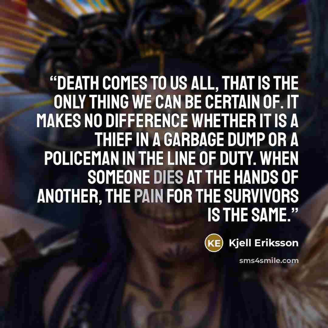“Death comes to us all, that is the only thing we can be certain of. It makes no difference whether it is a thief in a garbage dump or a policeman in the line of duty. When someone dies at the hands of another, the pain for the survivors is the same.” quote by Kjell Eriksson