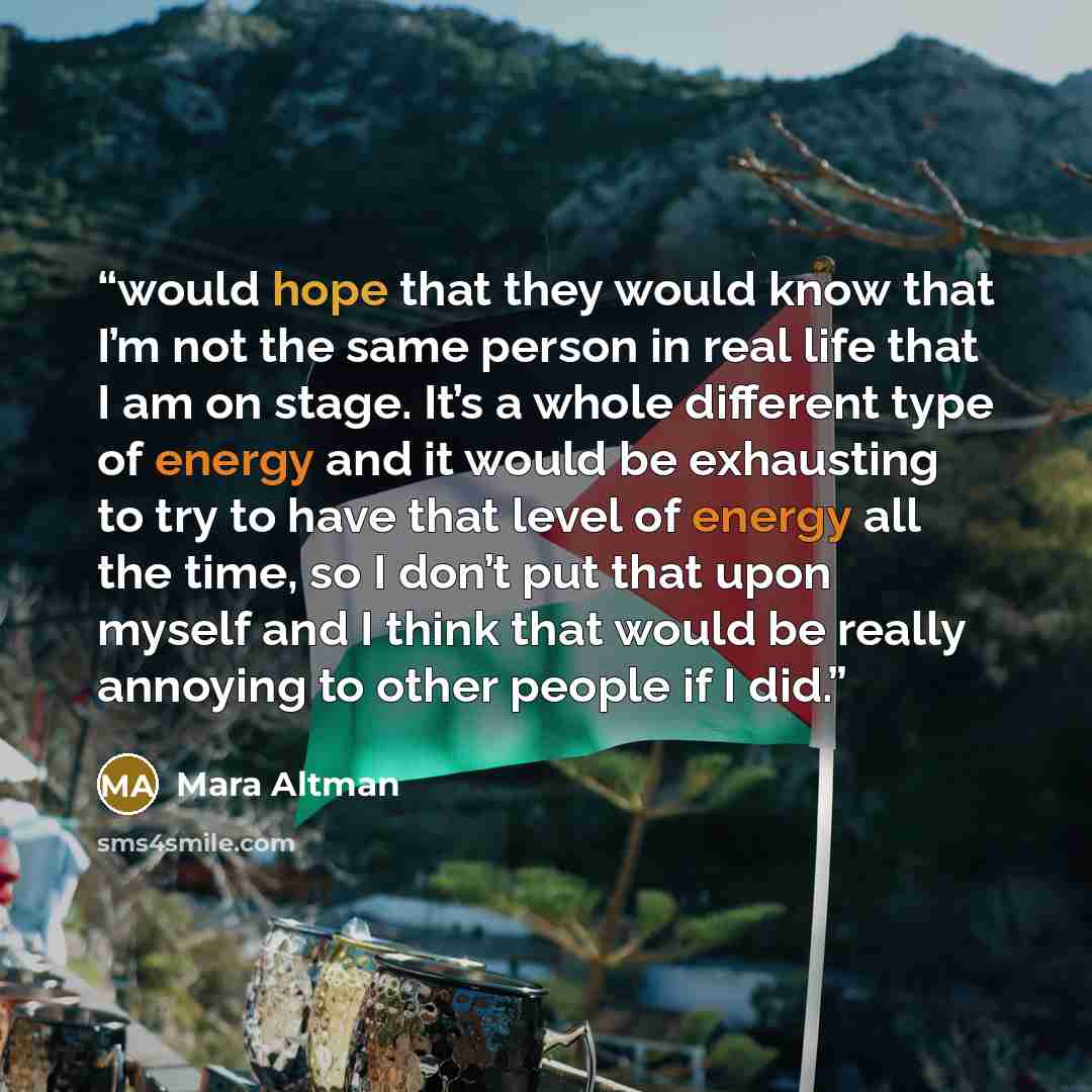 “would hope that they would know that I’m not the same person in real life that I am on stage. It’s a whole different type of energy and it would be exhausting to try to have that level of energy all the time, so I don’t put that upon myself and I think that would be really annoying to other people…” quote by Mara Altman