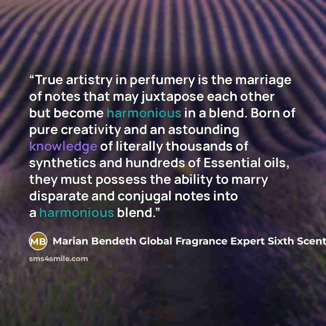 “True artistry in perfumery is the marriage of notes that may juxtapose each other but become harmonious in a blend. Born of pure creativity and an astounding knowledge of literally thousands of synthetics and hundreds of Essential oils, they must possess the ability to marry disparate and conjugal…” quote by Marian Bendeth Global Fragrance Expert Sixth Scents