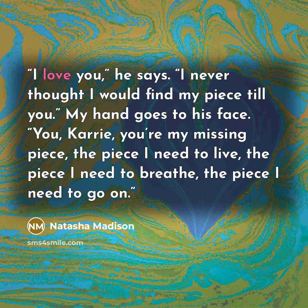 “I love you,” he says. “I never thought I would find my piece till you.” My hand goes to his face. “You, Karrie, you’re my missing piece, the piece I need to live, the piece I need to breathe, the piece I need to go on.” quote by Natasha Madison