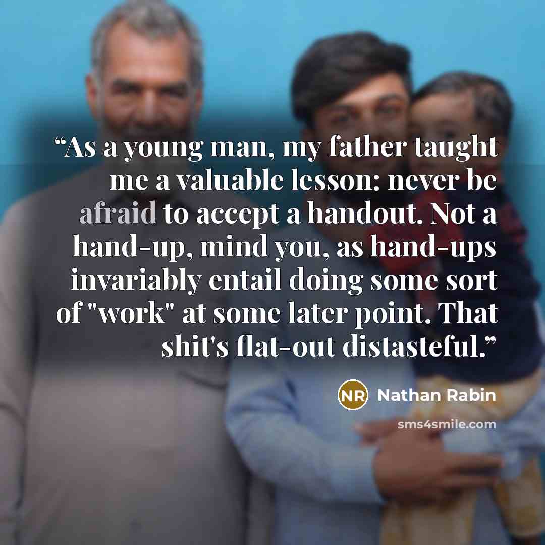 “As a young man, my father taught me a valuable lesson: never be afraid to accept a handout. Not a hand-up, mind you, as hand-ups invariably entail doing some sort of "work" at some later point. That shit's flat-out distasteful.” quote by Nathan Rabin
