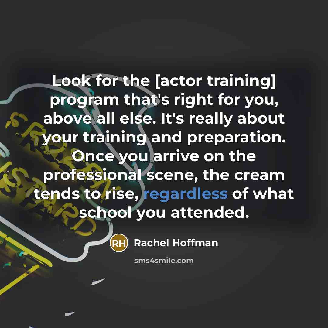 “Look for the [actor training] program that's right for you, above all else. It's really about your training and preparation. Once you arrive on the professional scene, the cream tends to rise, regardless of what school you attended.” quote by Rachel Hoffman