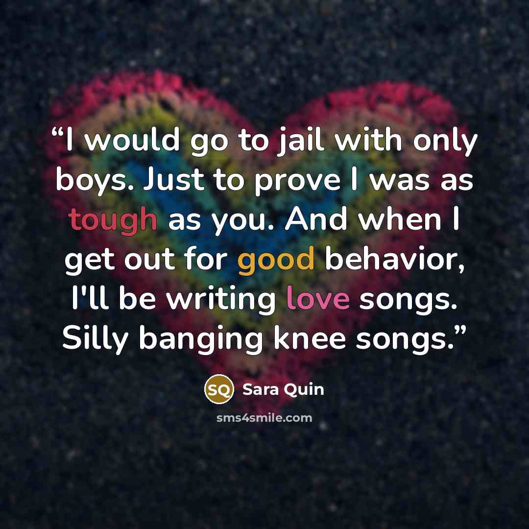 “I would go to jail with only boys. Just to prove I was as tough as you. And when I get out for good behavior, I'll be writing love songs. Silly banging knee songs.” quote by Sara Quin