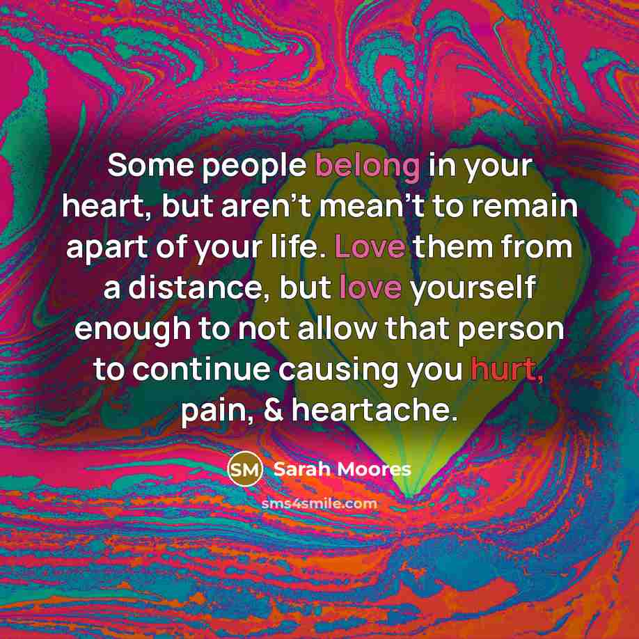 “Some people belong in your heart, but aren't mean't to remain apart of your life. Love them from a distance, but love yourself enough to not allow that person to continue causing you hurt, pain, & heartache.” quote by Sarah Moores