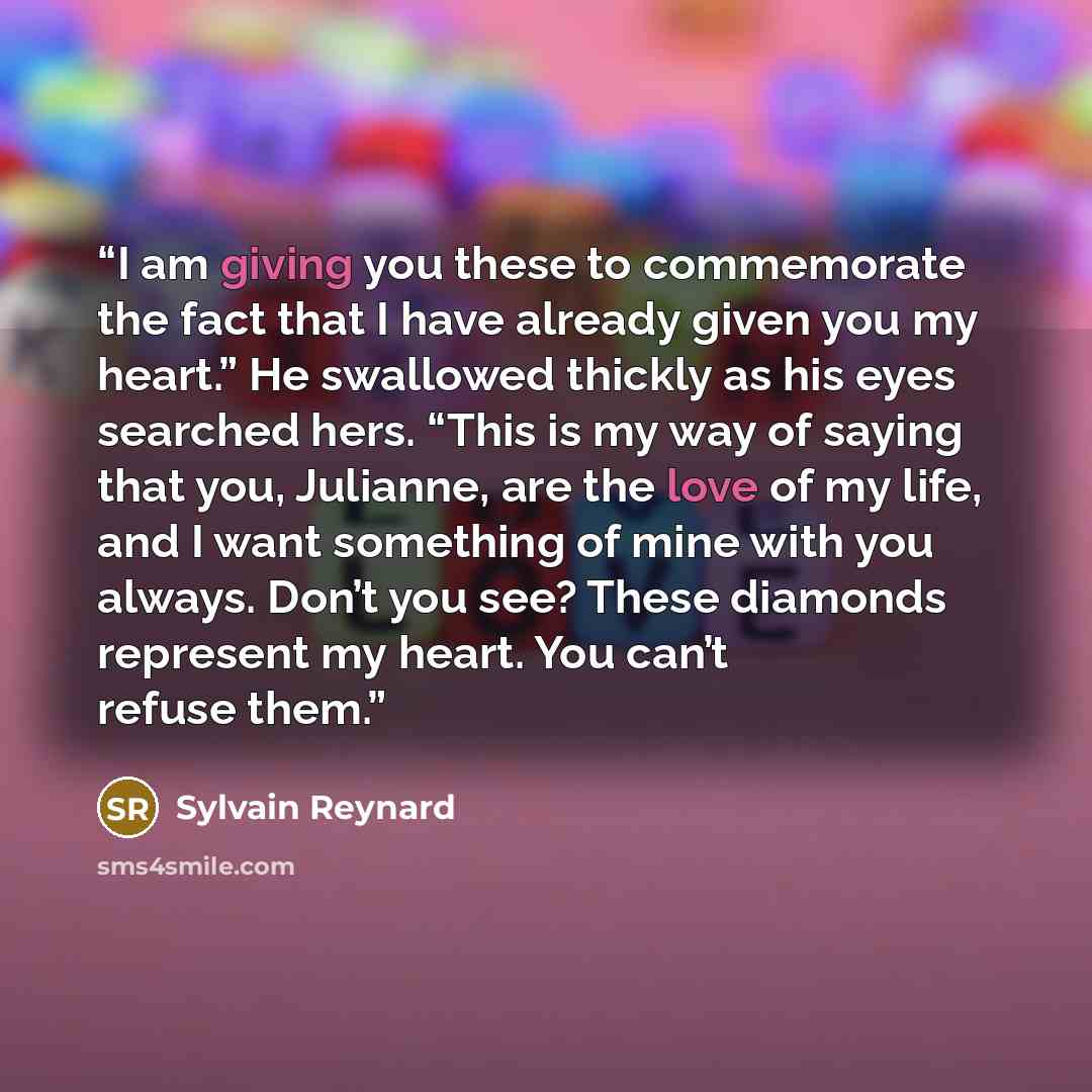 “I am giving you these to commemorate the fact that I have already given you my heart.” He swallowed thickly as his eyes searched hers. “This is my way of saying that you, Julianne, are the love of my life, and I want something of mine with you always. Don’t you see? These diamonds represent my…” quote by Sylvain Reynard