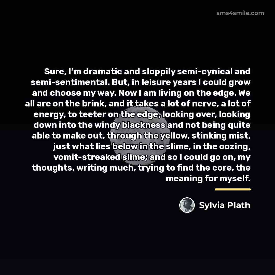 “Sure, I’m dramatic and sloppily semi-cynical and semi-sentimental. But, in…” quote by Sylvia Plath